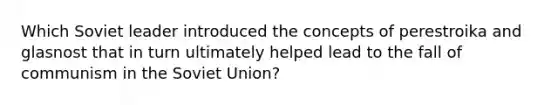 Which Soviet leader introduced the concepts of perestroika and glasnost that in turn ultimately helped lead to the fall of communism in the Soviet Union?