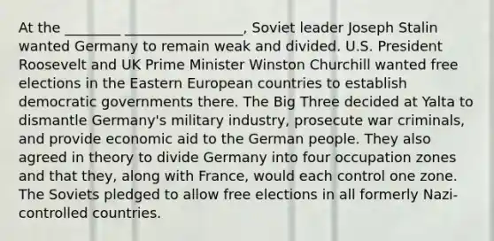 At the ________ _________________, Soviet leader Joseph Stalin wanted Germany to remain weak and divided. U.S. President Roosevelt and UK Prime Minister Winston Churchill wanted free elections in the Eastern European countries to establish democratic governments there. The Big Three decided at Yalta to dismantle Germany's military industry, prosecute war criminals, and provide economic aid to the German people. They also agreed in theory to divide Germany into four occupation zones and that they, along with France, would each control one zone. The Soviets pledged to allow free elections in all formerly Nazi-controlled countries.