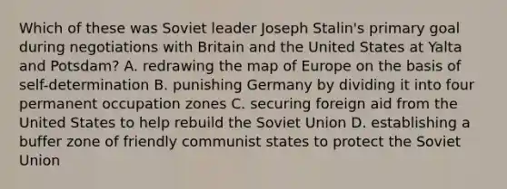 Which of these was Soviet leader Joseph Stalin's primary goal during negotiations with Britain and the United States at Yalta and Potsdam? A. redrawing the map of Europe on the basis of self-determination B. punishing Germany by dividing it into four permanent occupation zones C. securing foreign aid from the United States to help rebuild the Soviet Union D. establishing a buffer zone of friendly communist states to protect the Soviet Union