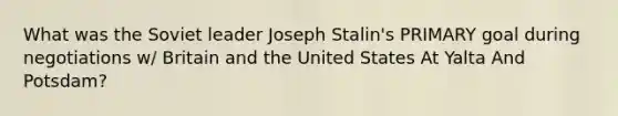 What was the Soviet leader Joseph Stalin's PRIMARY goal during negotiations w/ Britain and the United States At Yalta And Potsdam?