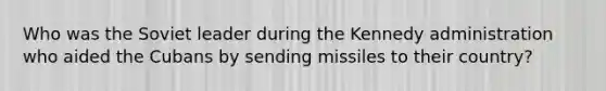 Who was the Soviet leader during the Kennedy administration who aided the Cubans by sending missiles to their country?