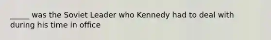 _____ was the Soviet Leader who Kennedy had to deal with during his time in office