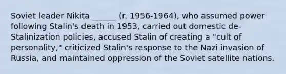 Soviet leader Nikita ______ (r. 1956-1964), who assumed power following Stalin's death in 1953, carried out domestic de-Stalinization policies, accused Stalin of creating a "cult of personality," criticized Stalin's response to the Nazi invasion of Russia, and maintained oppression of the Soviet satellite nations.