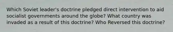 Which Soviet leader's doctrine pledged direct intervention to aid socialist governments around the globe? What country was invaded as a result of this doctrine? Who Reversed this doctrine?