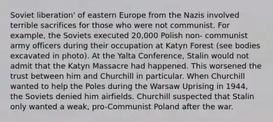 Soviet liberation' of eastern Europe from the Nazis involved terrible sacrifices for those who were not communist. For example, the Soviets executed 20,000 Polish non- communist army officers during their occupation at Katyn Forest (see bodies excavated in photo). At the Yalta Conference, Stalin would not admit that the Katyn Massacre had happened. This worsened the trust between him and Churchill in particular. When Churchill wanted to help the Poles during the Warsaw Uprising in 1944, the Soviets denied him airfields. Churchill suspected that Stalin only wanted a weak, pro-Communist Poland after the war.