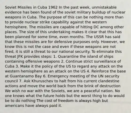 Soviet Missiles in Cuba 1962 In the past week, unmistakable evidence has been found of the soviet military buildup of nuclear weapons in Cuba. The purpose of this can be nothing more than to provide nuclear strike capability against the western hemisphere. The missiles are capable of hitting DC among other places. The size of this undertaking makes it clear that this has been planned for some time, even months. The USSR has said that these missiles are for defensive purposes only. However, we know this is not the case and even if these weapons are not fired, it is still a threat to our national security. To eliminate this threat JFK provides steps: 1. Quarantine the island of ships containing offensive weapons 2. Continue strict surveillance of Cuba 3. Make it the policy of the US to regard any attack on the western hemisphere as an attack on the US 4. Reinforce the base at Guantanamo Bay 6. Emergency meeting of the UN security council 7. Ask Khuruschev to halt from his current clandestine actions and move the world back from the brink of destruction We wish no war with the Soviets, we are a peaceful nation. No one knows what the future holds but the worst thing to do would be to do nothing The cost of freedom is always high but americans have always paid it.