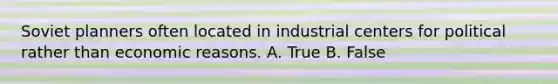 Soviet planners often located in industrial centers for political rather than economic reasons. A. True B. False