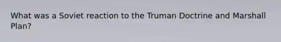 What was a Soviet reaction to the Truman Doctrine and Marshall Plan?