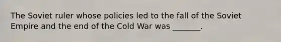 The Soviet ruler whose policies led to the fall of the Soviet Empire and the end of the Cold War was _______.