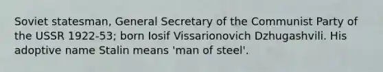 Soviet statesman, General Secretary of the Communist Party of the USSR 1922-53; born Iosif Vissarionovich Dzhugashvili. His adoptive name Stalin means 'man of steel'.