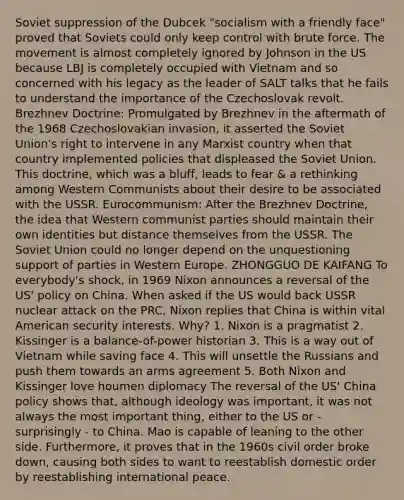 Soviet suppression of the Dubcek "socialism with a friendly face" proved that Soviets could only keep control with brute force. The movement is almost completely ignored by Johnson in the US because LBJ is completely occupied with Vietnam and so concerned with his legacy as the leader of SALT talks that he fails to understand the importance of the Czechoslovak revolt. Brezhnev Doctrine: Promulgated by Brezhnev in the aftermath of the 1968 Czechoslovakian invasion, it asserted the Soviet Union's right to intervene in any Marxist country when that country implemented policies that displeased the Soviet Union. This doctrine, which was a bluff, leads to fear & a rethinking among Western Communists about their desire to be associated with the USSR. Eurocommunism: After the Brezhnev Doctrine, the idea that Western communist parties should maintain their own identities but distance themselves from the USSR. The Soviet Union could no longer depend on the unquestioning support of parties in Western Europe. ZHONGGUO DE KAIFANG To everybody's shock, in 1969 Nixon announces a reversal of the US' policy on China. When asked if the US would back USSR nuclear attack on the PRC, Nixon replies that China is within vital American security interests. Why? 1. Nixon is a pragmatist 2. Kissinger is a balance-of-power historian 3. This is a way out of Vietnam while saving face 4. This will unsettle the Russians and push them towards an arms agreement 5. Both Nixon and Kissinger love houmen diplomacy The reversal of the US' China policy shows that, although ideology was important, it was not always the most important thing, either to the US or - surprisingly - to China. Mao is capable of leaning to the other side. Furthermore, it proves that in the 1960s civil order broke down, causing both sides to want to reestablish domestic order by reestablishing international peace.