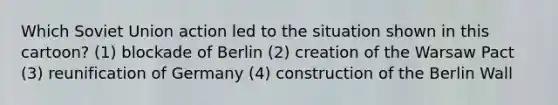 Which Soviet Union action led to the situation shown in this cartoon? (1) blockade of Berlin (2) creation of the Warsaw Pact (3) reunification of Germany (4) construction of the Berlin Wall