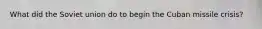 What did the Soviet union do to begin the Cuban missile crisis?