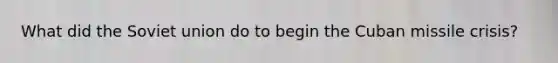 What did the <a href='https://www.questionai.com/knowledge/kmhoGLx3kx-soviet-union' class='anchor-knowledge'>soviet union</a> do to begin the <a href='https://www.questionai.com/knowledge/kde1EwBr3w-cuban-missile-crisis' class='anchor-knowledge'>cuban missile crisis</a>?