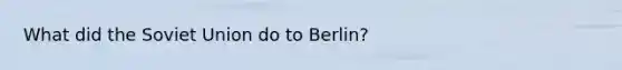 What did the Soviet Union do to Berlin?