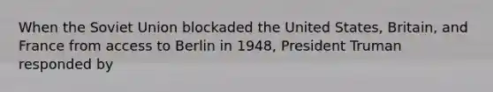 When the Soviet Union blockaded the United States, Britain, and France from access to Berlin in 1948, President Truman responded by