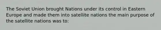 The Soviet Union brought Nations under its control in Eastern Europe and made them into satellite nations the main purpose of the satellite nations was to: