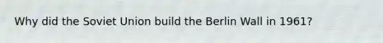 Why did the Soviet Union build the Berlin Wall in 1961?