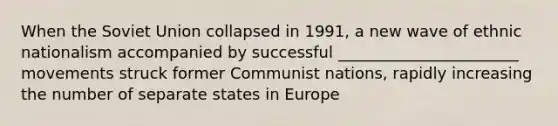 When the Soviet Union collapsed in 1991, a new wave of ethnic nationalism accompanied by successful _______________________ movements struck former Communist nations, rapidly increasing the number of separate states in Europe