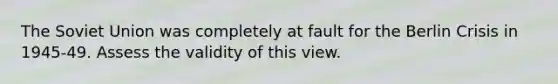 The Soviet Union was completely at fault for the Berlin Crisis in 1945-49. Assess the validity of this view.