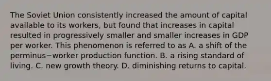 The Soviet Union consistently increased the amount of capital available to its​ workers, but found that increases in capital resulted in progressively smaller and smaller increases in GDP per worker. This phenomenon is referred to as A. a shift of the perminus−worker production function. B. a rising standard of living. C. new growth theory. D. diminishing returns to capital.