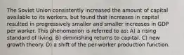 The Soviet Union consistently increased the amount of capital available to its workers, but found that increases in capital resulted in progressively smaller and smaller increases in GDP per worker. This phenomenon is referred to as: A) a rising standard of living. B) diminishing returns to capital. C) new growth theory. D) a shift of the per-worker production function.