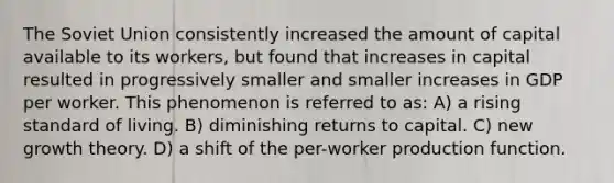 The Soviet Union consistently increased the amount of capital available to its workers, but found that increases in capital resulted in progressively smaller and smaller increases in GDP per worker. This phenomenon is referred to as: A) a rising standard of living. B) diminishing returns to capital. C) new growth theory. D) a shift of the per-worker production function.