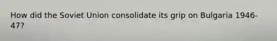 How did the Soviet Union consolidate its grip on Bulgaria 1946-47?