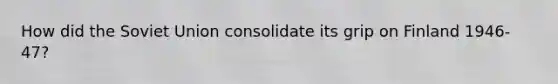 How did the Soviet Union consolidate its grip on Finland 1946-47?
