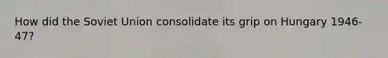 How did the Soviet Union consolidate its grip on Hungary 1946-47?