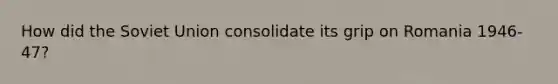 How did the Soviet Union consolidate its grip on Romania 1946-47?