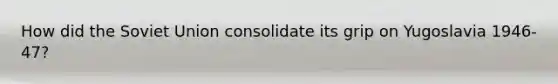 How did the <a href='https://www.questionai.com/knowledge/kmhoGLx3kx-soviet-union' class='anchor-knowledge'>soviet union</a> consolidate its grip on Yugoslavia 1946-47?