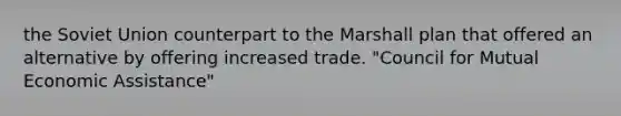 the Soviet Union counterpart to the Marshall plan that offered an alternative by offering increased trade. "Council for Mutual Economic Assistance"