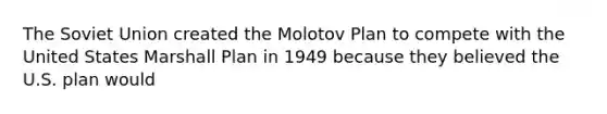 The Soviet Union created the Molotov Plan to compete with the United States Marshall Plan in 1949 because they believed the U.S. plan would