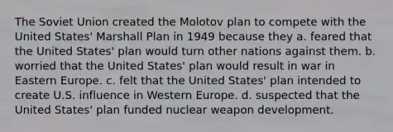 The Soviet Union created the Molotov plan to compete with the United States' Marshall Plan in 1949 because they a. feared that the United States' plan would turn other nations against them. b. worried that the United States' plan would result in war in Eastern Europe. c. felt that the United States' plan intended to create U.S. influence in Western Europe. d. suspected that the United States' plan funded nuclear weapon development.