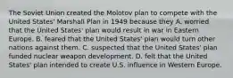 The Soviet Union created the Molotov plan to compete with the United States' Marshall Plan in 1949 because they A. worried that the United States' plan would result in war in Eastern Europe. B. feared that the United States' plan would turn other nations against them. C. suspected that the United States' plan funded nuclear weapon development. D. felt that the United States' plan intended to create U.S. influence in Western Europe.