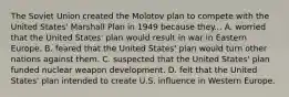 The Soviet Union created the Molotov plan to compete with the United States' Marshall Plan in 1949 because they... A. worried that the United States' plan would result in war in Eastern Europe. B. feared that the United States' plan would turn other nations against them. C. suspected that the United States' plan funded nuclear weapon development. D. felt that the United States' plan intended to create U.S. influence in Western Europe.