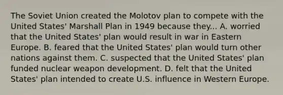 The Soviet Union created the Molotov plan to compete with the United States' Marshall Plan in 1949 because they... A. worried that the United States' plan would result in war in Eastern Europe. B. feared that the United States' plan would turn other nations against them. C. suspected that the United States' plan funded nuclear weapon development. D. felt that the United States' plan intended to create U.S. influence in Western Europe.