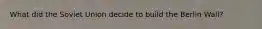 What did the Soviet Union decide to build the Berlin Wall?