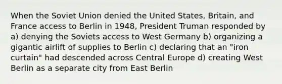 When the <a href='https://www.questionai.com/knowledge/kmhoGLx3kx-soviet-union' class='anchor-knowledge'>soviet union</a> denied the United States, Britain, and France access to Berlin in 1948, <a href='https://www.questionai.com/knowledge/kPXG9eewQQ-president-truman' class='anchor-knowledge'>president truman</a> responded by a) denying the Soviets access to <a href='https://www.questionai.com/knowledge/krxw8xD363-west-germany' class='anchor-knowledge'>west germany</a> b) organizing a gigantic airlift of supplies to Berlin c) declaring that an "iron curtain" had descended across Central Europe d) creating West Berlin as a separate city from East Berlin