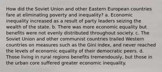 How did the Soviet Union and other Eastern European countries fare at eliminating poverty and inequality? a. Economic inequality increased as a result of party leaders seizing the wealth of the state. b. There was more economic equality but benefits were not evenly distributed throughout society. c. The Soviet Union and other communist countries trailed Western countries on measures such as the Gini index, and never reached the levels of economic equality of their democratic peers. d. Those living in rural regions benefits tremendously, but those in the urban core suffered greater economic inequality.