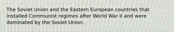 The Soviet Union and the Eastern European countries that installed Communist regimes after World War II and were dominated by the Soviet Union.