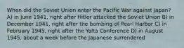 When did the Soviet Union enter the Pacific War against Japan? A) in June 1941, right after Hitler attacked the Soviet Union B) in December 1941, right after the bombing of Pearl Harbor C) in February 1945, right after the Yalta Conference D) in August 1945, about a week before the Japanese surrendered