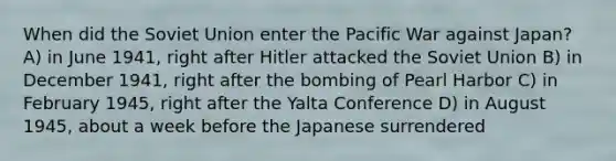 When did the Soviet Union enter the Pacific War against Japan? A) in June 1941, right after Hitler attacked the Soviet Union B) in December 1941, right after the bombing of Pearl Harbor C) in February 1945, right after the Yalta Conference D) in August 1945, about a week before the Japanese surrendered