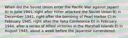 When did the Soviet Union enter the Pacific War against Japan? A) in June 1941, right after Hitler attacked the Soviet Union B) in December 1941, right after the bombing of Pearl Harbor C) in February 1945, right after the Yalta Conference D) in February 1944, after a series of Allied victories in the Marshall Islands E) in August 1945, about a week before the Japanese surrendered