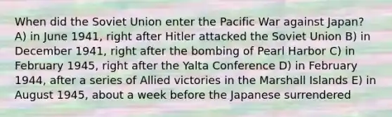 When did the Soviet Union enter the Pacific War against Japan? A) in June 1941, right after Hitler attacked the Soviet Union B) in December 1941, right after the bombing of Pearl Harbor C) in February 1945, right after the Yalta Conference D) in February 1944, after a series of Allied victories in the Marshall Islands E) in August 1945, about a week before the Japanese surrendered