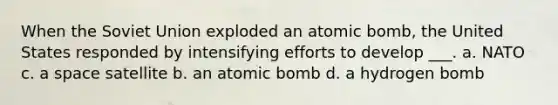 When the Soviet Union exploded an atomic bomb, the United States responded by intensifying efforts to develop ___. a. NATO c. a space satellite b. an atomic bomb d. a hydrogen bomb