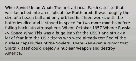 Who: Soviet Union What: The first artificial Earth satellite that was launched into an elliptical low Earth orbit. It was roughly the size of a beach ball and only orbited for three weeks until the batteries died and it stayed in space for two more months before falling back into atmosphere. When: October 1957 Where: Russia -> Space Why: This was a huge leap for the USSR and struck a lot of fear into the US citizens who were already terrified of the nuclear capabilities of the Soviets. There was even a rumor that Sputnik itself could deploy a nuclear weapon and destroy America.