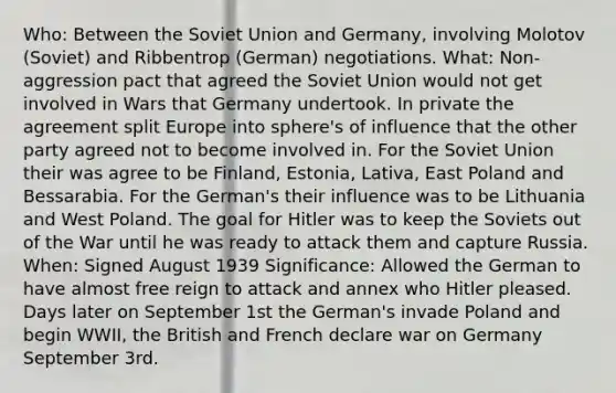 Who: Between the Soviet Union and Germany, involving Molotov (Soviet) and Ribbentrop (German) negotiations. What: Non-aggression pact that agreed the Soviet Union would not get involved in Wars that Germany undertook. In private the agreement split Europe into sphere's of influence that the other party agreed not to become involved in. For the Soviet Union their was agree to be Finland, Estonia, Lativa, East Poland and Bessarabia. For the German's their influence was to be Lithuania and West Poland. The goal for Hitler was to keep the Soviets out of the War until he was ready to attack them and capture Russia. When: Signed August 1939 Significance: Allowed the German to have almost free reign to attack and annex who Hitler pleased. Days later on September 1st the German's invade Poland and begin WWII, the British and French declare war on Germany September 3rd.