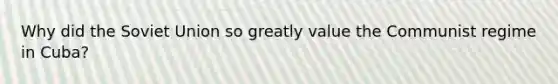 Why did the Soviet Union so greatly value the Communist regime in Cuba?